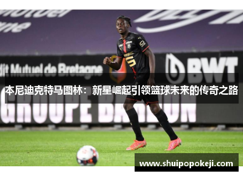 本尼迪克特马图林：新星崛起引领篮球未来的传奇之路